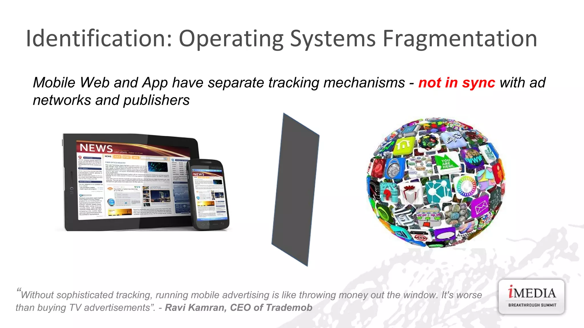 Identification: Operating Systems Fragmentation
Mobile Web and App have separate tracking mechanisms - not in sync with ad
networks and publishers

“Without sophisticated tracking, running mobile advertising is like throwing money out the window. It's worse
than buying TV advertisements”. - Ravi Kamran, CEO of Trademob

 