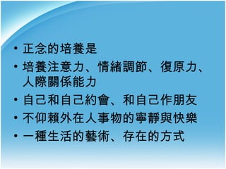 • 正念的培養是
• 培養注意力、情緒調節、復原力、
人際關係能力
• 自己和自己約會、和自己作朋友
• 不仰賴外在人事物的寧靜與快樂
• 一種生活的藝術、存在的方式

 