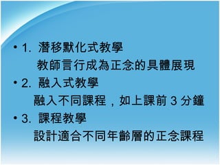 • 1. 潛移默化式教學
教師言行成為正念的具體展現
• 2. 融入式教學
融入不同課程，如上課前 3 分鐘
• 3. 課程教學
設計適合不同年齡層的正念課程

 