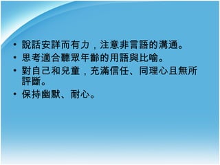 • 說話安詳而有力，注意非言語的溝通。
• 思考適合聽眾年齡的用語與比喻。
• 對自己和兒童，充滿信任、同理心且無所
評斷。
• 保持幽默、耐心。

 