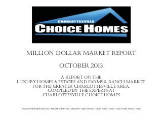 Million Dollar Market Report
October 2013
A report on the
Luxury Homes & Estates and farms & RANCH market
for the Greater Charlottesville Area,
compiled by the experts at
Charlottesville choice homes
Covers the following Market Areas: City of Charlottesville, Albemarle County, Fluvanna County, Nelson County, Louisa County, Greene County.

 