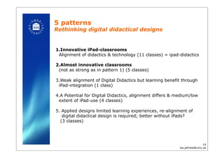 5 patterns
Rethinking digital didactical designs!
1. Innovative iPad-classrooms
Alignment of didactics & technology (11 classes) = ipad-didactics
2. Almost innovative classrooms
(not as strong as in pattern 1) (5 classes)
3. Weak alignment of Digital Didactics but learning benefit through
iPad-integration (1 class)
4. A Potential for Digital Didactics, alignment differs & medium/low
extent of iPad-use (4 classes)
5. Applied designs limited learning experiences, re-alignment of
digital didactical design is required; better without iPads?
(3 classes)!
14
isa.jahnke@umu.se!
 