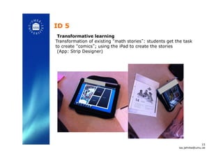 ID 5!
Transformative learning
Transformation of existing “math stories”: students get the task
to create “comics”; using the iPad to create the stories
(App: Strip Designer)!
15
isa.jahnke@umu.se!
 
