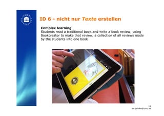 ID 6 - nicht nur Texte erstellen!
Complex learning
Students read a traditional book and write a book review; using
Bookcreator to make that review, a collection of all reviews made
by the students into one book
!
16
isa.jahnke@umu.se!
 