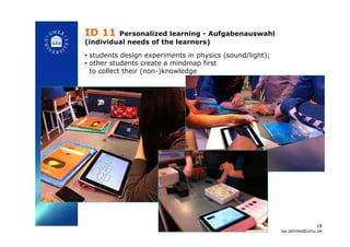 ID 11 Personalized learning - Aufgabenauswahl
(individual needs of the learners)
!
•  students design experiments in physics (sound/light);
•  other students create a mindmap first
to collect their (non-)knowledge!
18
isa.jahnke@umu.se!
 