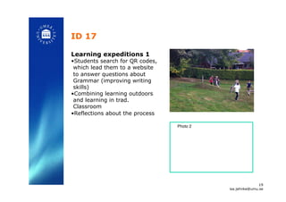 ID 17 !
Learning expeditions 1
• Students search for QR codes,
which lead them to a website
to answer questions about
Grammar (improving writing
skills)
• Combining learning outdoors
and learning in trad.
Classroom
• Reflections about the process!
19
isa.jahnke@umu.se!
Photo 2 !
 