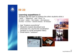 ID 23!
Learning expeditions 2
Students got the task to explains the other students what a
“verb” , “adjective” and “noun” is
En kjole – kjolen – flere kjolen – alle kjolerene
A dress – to dress – several dresses - all dresses!
•  App “Explains everything”
•  Students created storyboard and
showcase incl. sound and visualization
(product is a brief animated video)
•  Small teams “outdoors”!
20
isa.jahnke@umu.se!
 