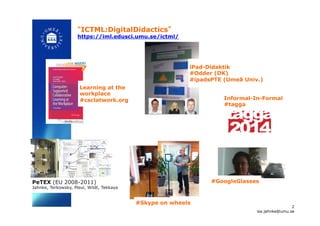 “ICTML:DigitalDidactics”
https://iml.edusci.umu.se/ictml/
#Skype on wheels !
#GoogleGlasses !
Learning at the
workplace
#csclatwork.org! Informal-In-Formal
#tagga!
iPad-Didaktik
#Odder (DK)
#ipadsPTE (Umeå Univ.)
2
isa.jahnke@umu.se!
PeTEX (EU 2008-2011)
Jahnke, Terkowsky, Pleul, Wildt, Tekkaya!
 