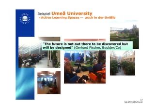 Beispiel Umeå University
- Active Learning Spaces -- auch in der UniBib!
“The future is not out there to be discovered but
will be designed” (Gerhard Fischer, Boulder/Co)!
23
isa.jahnke@umu.se!
 