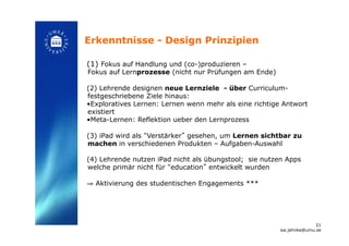 Erkenntnisse - Design Prinzipien!
(1) Fokus auf Handlung und (co-)produzieren –
Fokus auf Lernprozesse (nicht nur Prüfungen am Ende)
(2) Lehrende designen neue Lernziele - über Curriculum-
festgeschriebene Ziele hinaus:
• Exploratives Lernen: Lernen wenn mehr als eine richtige Antwort
existiert
• Meta-Lernen: Reflektion ueber den Lernprozess
(3) iPad wird als “Verstärker” gesehen, um Lernen sichtbar zu
machen in verschiedenen Produkten – Aufgaben-Auswahl
(4) Lehrende nutzen iPad nicht als übungstool; sie nutzen Apps
welche primär nicht für “education” entwickelt wurden
⇒  Aktivierung des studentischen Engagements *** !
21
isa.jahnke@umu.se!
 