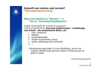 Zukunft von Lehren und Lernen?
"Reimagining learning"!
Weg vom Denken in "Kursen" -->
hin zu "Learning Expeditionen"
a) 50% of the ECTS for content & curriculum
b) 50% of the ECTS for learning walkthroughs - unabhängig
vom Inhalt - die studentische Wahl, z.B.
i.  trad. Vorlesung
ii.  MOOCS
iii.  KreativWerkstatt
iv.  Projekt forschendes Lernen
v.  etwas vollständig ohne Lehrende
vi.  ...
=Studierende begründen in ihren ePortfolios, warum sie
welchen Walkthrough gemacht haben mit Bezug was sie
gelernt haben!
24
isa.jahnke@umu.se!
Jahnke & Norberg, 2013!
 