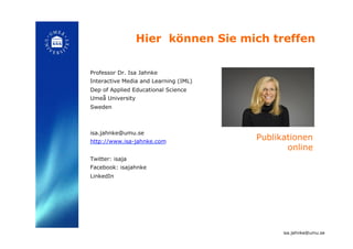Hier können Sie mich treffen!
Professor Dr. Isa Jahnke
Interactive Media and Learning (IML)
Dep of Applied Educational Science
Umeå University
Sweden
isa.jahnke@umu.se
http://www.isa-jahnke.com
Twitter: isaja
Facebook: isajahnke
LinkedIn!
isa.jahnke@umu.se!
Publikationen
online!
 