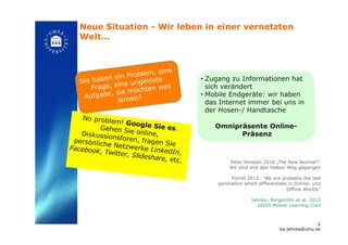 Neue Situation - Wir leben in einer vernetzten
Welt... !
Peter Hinssen 2010 „The New Normal?“
Wir sind erst den halben Weg gegangen
Floridi 2012: “We are probably the last
generation which differentiate in Online- und
Offline Worlds“
Jahnke, Bergström et al. 2012
IADIS Mobile Learning Conf!
No problem! Google Sie es.Gehen Sie online,Diskussionsforen, fragen Siepersönliche Netzwerke LinkedIn,
Facebook, Twitter, Slideshare, etc. !
• Zugang zu Informationen hat
sich verändert
• Mobile Endgeräte: wir haben
das Internet immer bei uns in
der Hosen-/ Handtasche
Omnipräsente Online-
Präsenz!
Sie haben ein Problem, eine
Frage, eine ungelöste
Aufgabe, sie möchten was
lernen?!
3
isa.jahnke@umu.se!
 