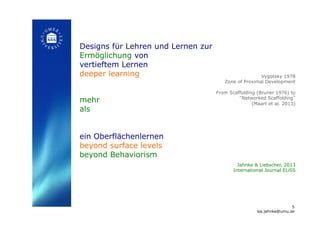 Designs für Lehren und Lernen zur
Ermöglichung von
vertieftem Lernen
deeper learning
mehr
als
ein Oberflächenlernen
beyond surface levels
beyond Behaviorism
!
Jahnke & Liebscher, 2013
International Journal ELiSS!
Vygotsky 1978
Zone of Proximal Development
From Scaffolding (Bruner 1976) to
“Networked Scaffolding”
(Maart et al. 2013)!
5
isa.jahnke@umu.se!
 