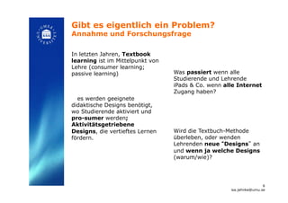 Gibt es eigentlich ein Problem?
Annahme und Forschungsfrage!
In letzten Jahren, Textbook
learning ist im Mittelpunkt von
Lehre (consumer learning;
passive learning)
es werden geeignete
didaktische Designs benötigt,
wo Studierende aktiviert und
pro-sumer werden;
Aktivitätsgetriebene
Designs, die vertieftes Lernen
fördern.!
Was passiert wenn alle
Studierende und Lehrende
iPads & Co. wenn alle Internet
Zugang haben?
Wird die Textbuch-Methode
überleben, oder wenden
Lehrenden neue “Designs” an
und wenn ja welche Designs
(warum/wie)? !
6
isa.jahnke@umu.se!
 