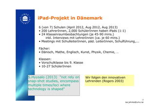 iPad-Projekt in Dänemark!
6 (von 7) Schulen (April 2012, Aug 2012, Aug 2013)
•  200 LehrerInnen, 2,000 SchülerInnen haben iPads (1:1)
•  24 Klassenraumbeobachtungen (je 45-90 mins.)
inkl. Interviews mit LehrerInnen (ca. je 60 mins.)
•  Meetings mit SchulleiterInnen, päd. LeiterInnen, Schulführung,...
Fächer:
•  Dänisch, Mathe, Englisch, Kunst, Physik, Chemie, …
Klassen:
•  Vorschulklasse bis 9. Klasse
•  10-27 SchülerInnen!
Wir folgen den innovativen
Lehrenden (Rogers 2003)!
7
isa.jahnke@umu.se!
S.Hyysalo (2013) "not rely on
snap-shot studies, encompass
multiple times/loci where
technology is shaped"!
 
