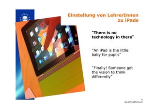 “There is no
technology in there”
“An iPad is the little
baby for pupils”
“Finally! Someone got
the vision to think
differently”!
Einstellung von LehrerInnen
zu iPads!
8
isa.jahnke@umu.se!
 