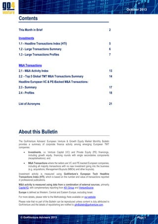 October 2013

Contents
This Month in Brief

2

Investments
1.1 - Headline Transactions Index (HTI)

5

1.2 - Large Transactions Summary

6

1.3 - Large Transactions Profiles

7

M&A Transactions
2.1 - M&A Activity Index

13

2.2 - Top 5 Global TMT M&A Transactions Summary

14

Headline European VC & PE-Backed M&A Transactions:
2.3 - Summary

17

2.4 - Profiles

18

List of Acronyms

21

About this Bulletin
The Go4Venture Advisers’ European Venture & Growth Equity Market Monthly Bulletin
provides a summary of corporate finance activity among emerging European TMT
companies:


Investments, i.e. Venture Capital (VC) and Private Equity (PE) financings,
including growth equity, financing rounds with single secondaries components
(recapitalisations); and



M&A Transactions where the sellers are VC and PE-backed European companies,
including all majority transactions with no new investment going into the business
(e.g. acquisitions, Management Buyouts (MBOs) and other buyouts).

Investment activity is measured using Go4Venture’s European Tech Headline
Transactions Index (HTI), which is based on the number and value of transactions reported
in professional publications.
M&A activity is measured using data from a combination of external sources, primarily
Capital IQ, with complementary reporting from 451 Group and VentureSource.
Europe is defined as Western, Central and Eastern Europe, excluding Israel.
For more details, please refer to the Methodology Note available on our website.
Please note that no part of the Bulletin can be reproduced unless content is duly attributed to
Go4Venture and the details of republishing are notified to g4vBulletin@go4venture.com.

© Go4Venture Advisers 2013

Page 1


`

 