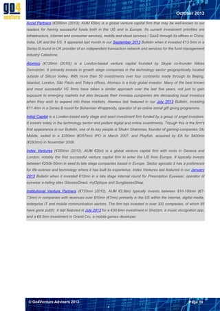 October 2013
Accel Partners (€356mn (2013); AUM €5bn) is a global venture capital firm that may be well-known to our
readers for having successful funds both in the US and in Europe. Its current investment priorities are
infrastructure, internet and consumer services, mobile and cloud services / SaaS through its offices in China,
India, UK and the US. It appeared last month in our September 2013 Bulletin when it invested €13.5mn in a
Series B round in UK provider of an independent transaction network and services for the fund management
industry Calastone.
Atomico (€126mn (2010)) is a London-based venture capital founded by Skype co-founder Niklas
Zennström. It primarily invests in growth stage companies in the technology sector geographically located
outside of Silicon Valley. With more than 50 investments over four continents made through its Beijing,
Istanbul, London, São Paulo and Tokyo offices, Atomico is a truly global investor. Many of the best known
and most successful VC firms have taken a similar approach over the last five years, not just to gain
exposure to emerging markets but also because their investee companies are demanding local investors
when they wish to expand into these markets. Atomico last featured in our July 2013 Bulletin, investing
€11.4mn in a Series B round for Bohemian Wrappsody, operator of an online social gift giving programme.
Initial Capital is a London-based early stage and seed investment firm funded by a group of angel investors.
It invests solely in the technology sector and prefers digital and online investments. Though this is the firm’s
first appearance in our Bulletin, one of its key people is Shukri Shammas, founder of gaming companies Glu
Mobile, exited in a $350mn (€257mn) IPO in March 2007, and Playfish, acquired by EA for $400mn
(€293mn) in November 2009.
Index Ventures (€350mn (2012); AUM €2bn) is a global venture capital firm with roots in Geneva and
London; notably the first successful venture capital firm to enter the US from Europe. It typically invests
between €250k-50mn in seed to late stage companies based in Europe. Sector agnostic it has a preference
for life-science and technology where it has built its experience. Index Ventures last featured in our January
2013 Bulletin when it invested €12mn in a late stage internal round for Prescription Eyewear, operator of
eyewear e-tailing sites GlassesDirect, myOptique and SunglassesShop.
Institutional Venture Partners (€733mn (2012), AUM €2.9bn) typically invests between $10-100mn (€773mn) in companies with revenues over $10mn (€7mn) primarily in the US within the internet, digital media,
enterprise IT and mobile communication sectors. The firm has invested in over 300 companies, of which 95
have gone public. It last featured in July 2013 for a €30.6mn investment in Shazam, a music recognition app,
and a €8.5mn investment in Grand Cru, a mobile games developer.

© Go4Venture Advisers 2013

Page 19


`

 