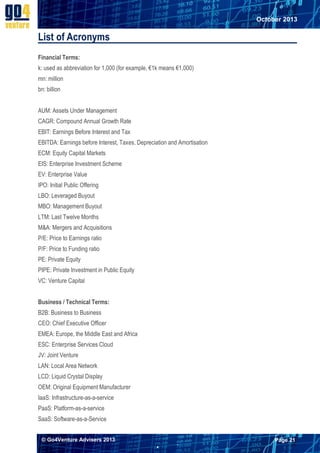 October 2013

List of Acronyms
Financial Terms:
k: used as abbreviation for 1,000 (for example, €1k means €1,000)
mn: million
bn: billion
AUM: Assets Under Management
CAGR: Compound Annual Growth Rate
EBIT: Earnings Before Interest and Tax
EBITDA: Earnings before Interest, Taxes, Depreciation and Amortisation
ECM: Equity Capital Markets
EIS: Enterprise Investment Scheme
EV: Enterprise Value
IPO: Initial Public Offering
LBO: Leveraged Buyout
MBO: Management Buyout
LTM: Last Twelve Months
M&A: Mergers and Acquisitions
P/E: Price to Earnings ratio
P/F: Price to Funding ratio
PE: Private Equity
PIPE: Private Investment in Public Equity
VC: Venture Capital
Business / Technical Terms:
B2B: Business to Business
CEO: Chief Executive Officer
EMEA: Europe, the Middle East and Africa
ESC: Enterprise Services Cloud
JV: Joint Venture
LAN: Local Area Network
LCD: Liquid Crystal Display
OEM: Original Equipment Manufacturer
IaaS: Infrastructure-as-a-service
PaaS: Platform-as-a-service
SaaS: Software-as-a-Service
© Go4Venture Advisers 2013

Page 21


`

 
