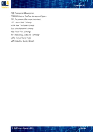 October 2013

R&D: Research and Development
RDBMS: Relational DataBase Management System
SEC: Securities and Exchange Commission
LSE: London Stock Exchange
NYSE: New York Stock Exchange
SZE: Shenzhen Stock Exchange
TSE: Tokyo Stock Exchange
TMT: Technology, Media and Technology
VCTs: Venture Capital Trusts
VON: Virtualized Overlay Network

© Go4Venture Advisers 2013

Page 22


`

 