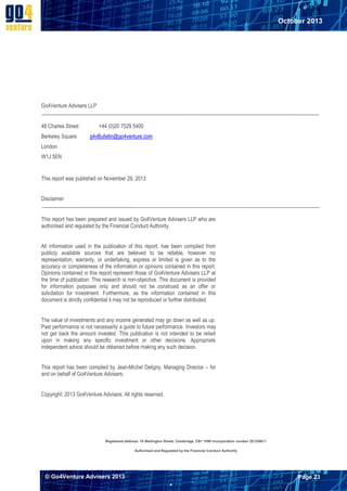 October 2013

Go4Venture Advisers LLP
48 Charles Street

+44 (0)20 7529 5400

Berkeley Square

g4vBulletin@go4venture.com

London
W1J 5EN

This report was published on November 29, 2013
Disclaimer
This report has been prepared and issued by Go4Venture Advisers LLP who are
authorised and regulated by the Financial Conduct Authority.
All information used in the publication of this report, has been compiled from
publicly available sources that are believed to be reliable, however no
representation, warranty, or undertaking, express or limited is given as to the
accuracy or completeness of the information or opinions contained in this report.
Opinions contained in this report represent those of Go4Venture Advisers LLP at
the time of publication. This research is non-objective. This document is provided
for information purposes only and should not be construed as an offer or
solicitation for investment. Furthermore, as the information contained in this
document is strictly confidential it may not be reproduced or further distributed.
The value of investments and any income generated may go down as well as up.
Past performance is not necessarily a guide to future performance. Investors may
not get back the amount invested. This publication is not intended to be relied
upon in making any specific investment or other decisions. Appropriate
independent advice should be obtained before making any such decision.
This report has been compiled by Jean-Michel Deligny, Managing Director – for
and on behalf of Go4Venture Advisers.
Copyright: 2013 Go4Venture Advisers. All rights reserved.

Registered address: 10 Wellington Street, Cambridge, CB1 1HW Incorporation number OC336611
Authorised and Regulated by the Financial Conduct Authority

© Go4Venture Advisers 2013

Page 23


`

 