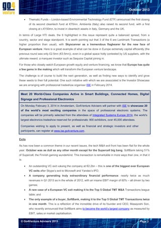 October 2013


Thematic Funds – London-based Environmental Technology Fund (ETF) announced the first closing
of its second cleantech fund at €70mn. Ambienta (Italy) also raised its second fund, with a first
closing at c.€150mn, to invest in cleantech assets in Italy, Germany and the UK.

In terms of Large HTI deals, the 6 highlighted in this issue represent quite a balanced spread, from a
country, sector and stage standpoint. It is worth pointing out that 3 of the 6 are Landmark Transactions (a
higher proportion than usual), with Skyscanner as a tremendous flagbearer for the new face of
European venture. Here is a great example of what can be done in Europe extremely capital efficiently (the
previous round was only £2.5mn (€3.5mn)), even in a global space hotly contested by US suppliers, with the
ultimate reward: a marquee investor such as Sequoia Capital joining in.
For those who closely watch European growth equity and venture financing, we know that Europe has quite
a few gems in the making which will transform the European venture landscape.
The challenge is of course to build the next generation, as well as finding new ways to identify and grow
these seeds to their full potential. One such initiative with which we are associated is the Investor Showcase
we are arranging with professional tradeshow organiser ISE in February 2014.

Meet 20 World-Class Companies Active in Smart Buildings, Connected Homes, Digital
Signage and Professional Electronics
On Monday February 3, 2014 in Amsterdam, Go4Venture Advisers will partner with ISE to showcase 20
of the world’s most exciting companies in the space of professional electronic systems. The
companies will be primarily selected from the attendees of Integrated Systems Europe 2014, the world’s
largest electronics tradeshow reserved for professionals: 900 exhibitors, over 45,000 attendees.
Companies wishing to apply to present, as well as financial and strategic investors and other
participants, can register at www.ise.go4venture.com.
Exits
As has now been a common theme in our recent issues, the tech M&A exit front has been flat for the whole
year. October was as dull as any other month except for the Supercell big bang: SoftBank taking 51%
of Supercell, the Finnish gaming wunderkind. This transaction is remarkable in more ways than one, in that it
is:


An outstanding VC exit valuing the company at €2.2bn – this is one of the biggest ever European
VC exits after Skype’s exit to Microsoft and Yandex’s IPO;



A company generating truly extraordinary financial performance: nearly twice as much
revenues in Q1 2013 as in the whole of 2012, with an insane EBIT margin of 60% – all driven by two
games;



A rare case of a European VC exit making it to the Top 5 Global TMT M&A Transactions league
table; and



The only example of a buyer, SoftBank, making it to the Top 5 Global TMT Transactions twice
in one month. This is a reflection of the incredible drive of its founder and CEO, Masayoshi Son,
who recently announced that SoftBank aims to become the world’s largest company as measured by
EBIT, sales or market capitalisation.

© Go4Venture Advisers 2013

Page 3


`

 