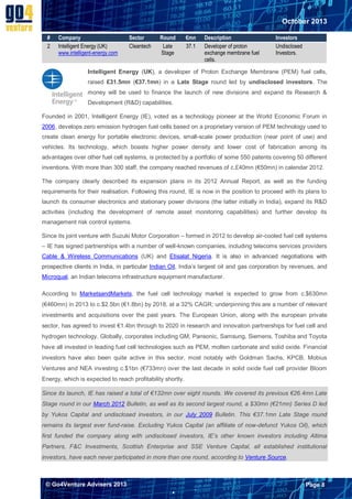 October 2013
#
2

Company
Intelligent Energy (UK)
www.intelligent-energy.com

Sector
Cleantech

Round
Late
Stage

€mn
37.1

Description
Developer of proton
exchange membrane fuel
cells.

Investors
Undisclosed
Investors.

Intelligent Energy (UK), a developer of Proton Exchange Membrane (PEM) fuel cells,
raised £31.5mn (€37.1mn) in a Late Stage round led by undisclosed investors. The
money will be used to finance the launch of new divisions and expand its Research &
Development (R&D) capabilities.
Founded in 2001, Intelligent Energy (IE), voted as a technology pioneer at the World Economic Forum in
2006, develops zero emission hydrogen fuel cells based on a proprietary version of PEM technology used to
create clean energy for portable electronic devices, small-scale power production (near point of use) and
vehicles. Its technology, which boasts higher power density and lower cost of fabrication among its
advantages over other fuel cell systems, is protected by a portfolio of some 550 patents covering 50 different
inventions. With more than 300 staff, the company reached revenues of c.£40mn (€50mn) in calendar 2012.
The company clearly described its expansion plans in its 2012 Annual Report, as well as the funding
requirements for their realisation. Following this round, IE is now in the position to proceed with its plans to
launch its consumer electronics and stationary power divisions (the latter initially in India), expand its R&D
activities (including the development of remote asset monitoring capabilities) and further develop its
management risk control systems.
Since its joint venture with Suzuki Motor Corporation – formed in 2012 to develop air-cooled fuel cell systems
– IE has signed partnerships with a number of well-known companies, including telecoms services providers
Cable & Wireless Communications (UK) and Etisalat Nigeria. It is also in advanced negotiations with
prospective clients in India, in particular Indian Oil, India’s largest oil and gas corporation by revenues, and
Microqual, an Indian telecoms infrastructure equipment manufacturer.
According to MarketsandMarkets, the fuel cell technology market is expected to grow from c.$630mn
(€460mn) in 2013 to c.$2.5bn (€1.8bn) by 2018, at a 32% CAGR; underpinning this are a number of relevant
investments and acquisitions over the past years. The European Union, along with the european private
sector, has agreed to invest €1.4bn through to 2020 in research and innovation partnerships for fuel cell and
hydrogen technology. Globally, corporates including GM, Pansonic, Samsung, Siemens, Toshiba and Toyota
have all invested in leading fuel cell technologies such as PEM, molten carbonate and solid oxide. Financial
investors have also been quite active in this sector, most notably with Goldman Sachs, KPCB, Mobius
Ventures and NEA investing c.$1bn (€733mn) over the last decade in solid oxide fuel cell provider Bloom
Energy, which is expected to reach profitability shortly.
Since its launch, IE has raised a total of €132mn over eight rounds. We covered its previous €26.4mn Late
Stage round in our March 2012 Bulletin, as well as its second largest round, a $30mn (€21mn) Series D led
by Yukos Capital and undisclosed investors, in our July 2009 Bulletin. This €37.1mn Late Stage round
remains its largest ever fund-raise. Excluding Yukos Capital (an affiliate of now-defunct Yukos Oil), which
first funded the company along with undisclosed investors, IE’s other known investors including Altima
Partners, F&C Investments, Scottish Enterprise and SSE Venture Capital, all established institutional
investors, have each never participated in more than one round, according to Venture Source.

© Go4Venture Advisers 2013

Page 8


`

 