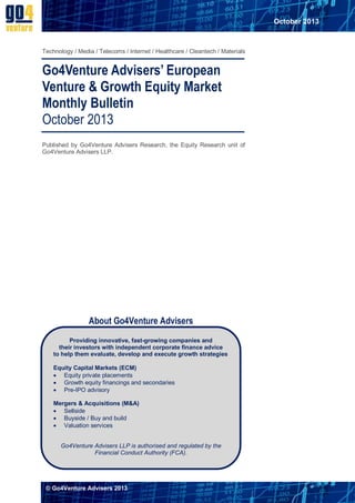 October 2013

Technology / Media / Telecoms / Internet / Healthcare / Cleantech / Materials

Go4Venture Advisers’ European
Venture & Growth Equity Market
Monthly Bulletin
October 2013
Published by Go4Venture Advisers Research, the Equity Research unit of
Go4Venture Advisers LLP.

About Go4Venture Advisers
Providing innovative, fast-growing companies and
their investors with independent corporate finance advice
to help them evaluate, develop and execute growth strategies
Equity Capital Markets (ECM)
 Equity private placements
 Growth equity financings and secondaries
 Pre-IPO advisory
Mergers & Acquisitions (M&A)
 Sellside
 Buyside / Buy and build
 Valuation services
Go4Venture Advisers LLP is authorised and regulated by the
Financial Conduct Authority (FCA).

© Go4Venture Advisers 2013

 