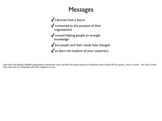 Messages
✓Libraries have a future	

✓connected to the purpose of their
organisations	


✓around helping people to wrangle
knowledge	


✓but people and their needs have changed	

✓so learn the medium of your customers
And then the bloody LIANZA programme committee came up with this great lineup of keynoters who ticked off my points, one at a time. You don’t know
fear until you’re a keynoter and this happens to you.

 
