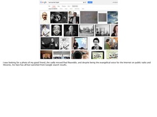 I was looking for a photo of my good friend, the sadly missed Paul Reynolds, and despite being the evangelical voice for the Internet on public radio and
libraries, his face has all but vanished from Google search results.

 