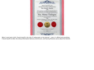 When I came back to NZ, I found myself in the role of “ambassador to the Internet”. Look, it’s official and everything.
I found myself on LIAC, the Library Information Advisory Commission, and hearing librarians worry about the Internet.

 