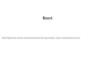 Board

Unlike Te Papa and other institutions, the National Library doesn’t have a governing board. Instead, it has what would be in business

 