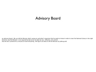 Advisory Board

an advisory board. We can tell the Minister what’s going on and what’s important that he needs to know in order to steer the National Library in the right
direction, but the Minister is not required by law to act on what we say. Inﬂuence, not control.
And we don’t pretend for a second to know everything. We ﬁgure out what to tell the Minister by talking with

 
