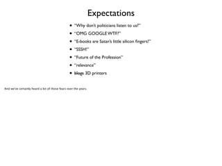 Expectations
• “Why don’t politicians listen to us?”	

• “OMG GOOGLE WTF?”	

• “E-books are Satan’s little silicon ﬁngers!”	

• “SSSH!”	

• “Future of the Profession”	

• “relevance”	

• blogs 3D printers
And we've certainly heard a lot of those fears over the years.

 