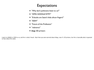 Expectations
• “Why don’t politicians listen to us?”	

• “OMG GOOGLE WTF?”	

• “E-books are Satan’s little silicon ﬁngers!”	

• “SSSH!”	

• “Future of the Profession”	

• “relevance”	

• blogs 3D printers
I went to LIANZA in 2009 or so, and this is what I heard. Back then you were worried about blogs, now it’s 3D printers, but this is basically what I expected
to hear about this week.

 
