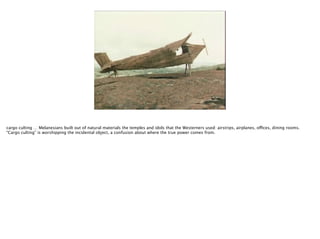 cargo culting … Melanesians built out of natural materials the temples and idols that the Westerners used: airstrips, airplanes, offices, dining rooms. 
“Cargo culting” is worshipping the incidental object, a confusion about where the true power comes from.

 