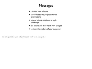 Messages
• Libraries have a future	

• connected to the purpose of their
organisations	


• around helping people to wrangle
knowledge	


• but people and their needs have changed	

• so learn the medium of your customers
And so I expected to keynote today with a pretty simple set of messages (…)

 
