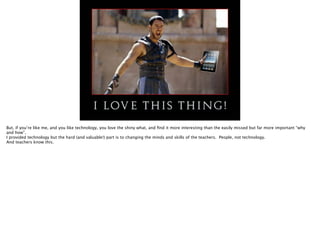 But, if you’re like me, and you like technology, you love the shiny what, and ﬁnd it more interesting than the easily missed but far more important “why
and how”.
I provided technology but the hard (and valuable!) part is to changing the minds and skills of the teachers. People, not technology.
And teachers know this.

 