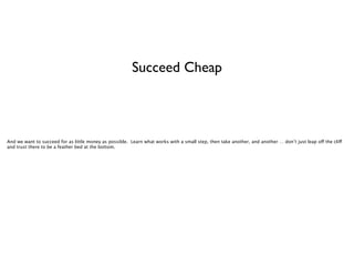 Succeed Cheap

And we want to succeed for as little money as possible. Learn what works with a small step, then take another, and another … don’t just leap off the cliff
and trust there to be a feather bed at the bottom.

 