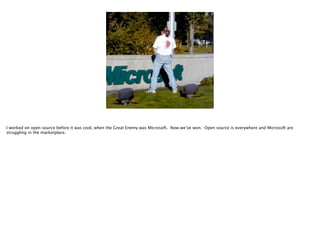 I worked on open source before it was cool, when the Great Enemy was Microsoft. Now we’ve won. Open source is everywhere and Microsoft are
struggling in the marketplace.

 