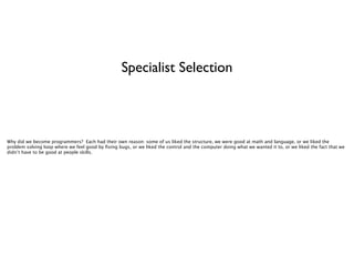 Specialist Selection

Why did we become programmers? Each had their own reason: some of us liked the structure, we were good at math and language, or we liked the
problem solving loop where we feel good by ﬁxing bugs, or we liked the control and the computer doing what we wanted it to, or we liked the fact that we
didn’t have to be good at people skills.

 