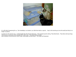 It’s still rather threatening for us. Our knowledge, our wisdom, our skills that made us special … they’re all vanishing out into the world and they’re no
longer so special.

!

I suspect it’s the same for you. I asked people why they became librarians. They enjoyed puzzle solving. They liked books. They liked ordering things.
They wanted a quiet place where people didn’t yell at you. They liked helping people.
Now computers and businesses order things, help people, provide books. You might be threatened.

 