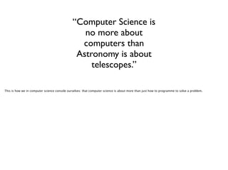 “Computer Science is
no more about
computers than
Astronomy is about
telescopes.”
This is how we in computer science console ourselves: that computer science is about more than just how to programme to solve a problem.

 