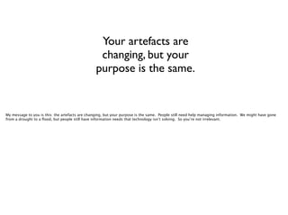 Your artefacts are
changing, but your
purpose is the same.

My message to you is this: the artefacts are changing, but your purpose is the same. People still need help managing information. We might have gone
from a drought to a ﬂood, but people still have information needs that technology isn’t solving. So you’re not irrelevant.

 
