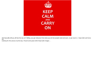 And basically tell you all that the sky isn’t falling, you get relevance from what you do that people need and want, so get stuck in. Keep Calm and Carry
On.
Looking for this picture, by the way, I found some great other Keep Calm images …

 