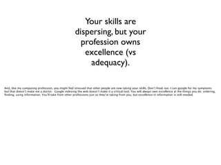 Your skills are
dispersing, but your
profession owns
excellence (vs
adequacy).
And, like my computing profession, you might feel stressed that other people are now taking your skills. Don’t freak out. I can google for my symptoms
but that doesn’t make me a doctor. Google indexing the web doesn’t make it a critical tool. You will always own excellence at the things you do: ordering,
ﬁnding, using information. You’ll take from other professions just as they’re taking from you, but excellence in information is still needed.

 