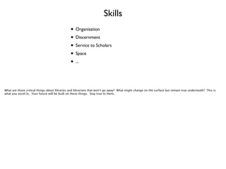 Skills
• Organisation	

• Discernment	

• Service to Scholars	

• Space	

• ...

What are those critical things about libraries and librarians that won’t go away? What might change on the surface but remain true underneath? This is
what you excel in. Your future will be built on these things. Stay true to them.

 