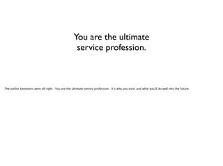 You are the ultimate
service profession.

The earlier keynoters were all right. You are the ultimate service profession. It’s why you exist and what you’ll do well into the future.

 