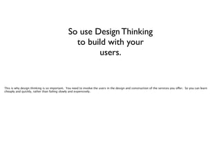 So use Design Thinking
to build with your
users.

This is why design thinking is so important. You need to involve the users in the design and construction of the services you offer. So you can learn
cheaply and quickly, rather than failing slowly and expensively.

 